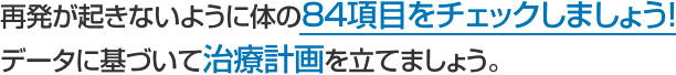 再発が起きないように体の84項目をチェックしましょう！ データに基づいて治療計画を立てましょう。