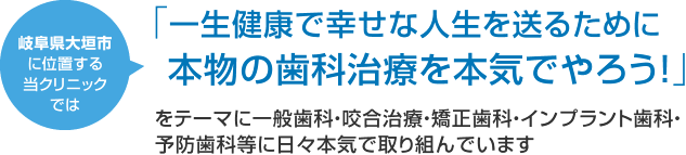 岐阜県大垣市に位置する当クリニックでは 「一生健康で幸せな人生を送るために本物の歯科治療を本気でやろう！」をテーマに一般歯科・咬合治療・矯正歯科・インプラント歯科・予防歯科等に日々本気で取り組んでいます