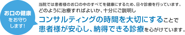 お口の健康をお守りします！ 当院では患者様のお口の中のすべてを健康にするため、日々診療を行っています。 どのように治療すればよいか、十分にご説明しコンサルティングの時間を大切にすることで患者様が安心し、納得できる診療を心がけています。