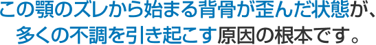 この顎のズレから始まる背骨が歪んだ状態が、 多くの不調を引き起こす原因の根本です。