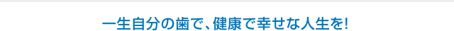 一生自分の歯で、健康で幸せな人生を！