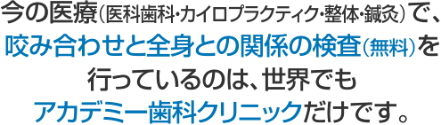 今の医療（医科歯科・カイロプラクティク・整体・鍼灸）で、 咬み合わせと全身との関係の検査（無料）を行っているのは、 世界でもアカデミー歯科クリニックだけです。