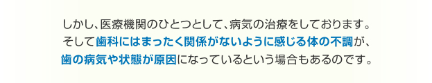 しかし、医療機関のひとつとして、病気の治療をしております。 そして歯科にはまったく関係がないように感じる体の不調が、歯の病気や状態が原因になっているという場合もあるのです。