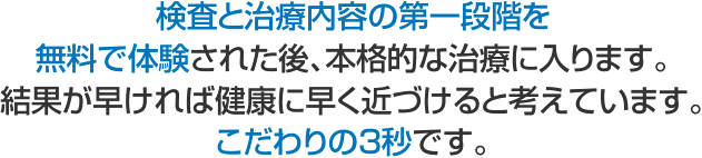 検査と治療内容の第一段階を無料で体験された後、本格的な治療に入ります。 結果が早ければ健康に早く近づけると考えています。こだわりの3秒です。