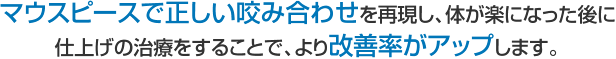 マウスピースで正しい咬み合わせを再現し、体が楽になった後に仕上げの治療をすることで、より改善率がアップします。