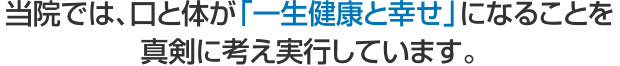 当院では、口と体が「一生健康と幸せ」になることを 真剣に考え実行しています。