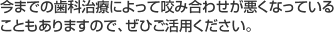 今までの歯科治療によって咬み合わせが悪くなっていることもありますので、ぜひご活用ください。