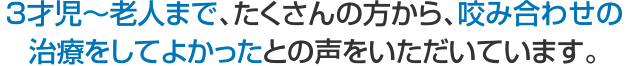 ３才児～老人まで、たくさんの方から、咬み合わせの治療をしてよかったとの声をいただいています。