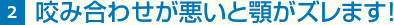 2 咬み合わせが悪いと顎がズレます！