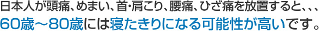 日本人が頭痛、めまい、首・肩こり、腰痛、ひざ痛を放置すると、、、60歳～80歳には寝たきりになる可能性が高いです。