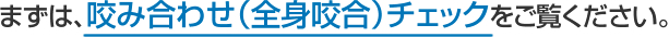 まずは、咬み合わせ（全身咬合）チェックをご覧ください。