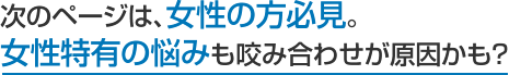 次のページは、女性の方必見。 女性特有の悩みも咬み合わせが原因かも？