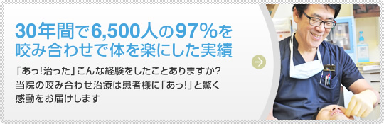 30年間で6,500人の97%を咬み合わせで体を楽にした実績 「あっ！治った」こんな経験をしたことありますか？当院の咬み合わせ治療は患者様に「あっ！」と驚く感動をお届けします