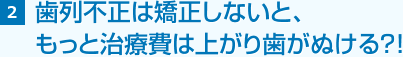 2 歯列不正は矯正しないと、 もっと治療費は上がり歯がぬける？！