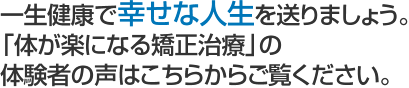 一生健康で幸せな人生を送りましょう。 「体が楽になる矯正治療」の 体験者の声はこちらからご覧ください。