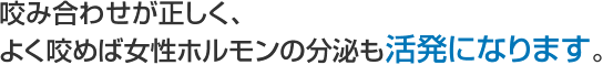 咬み合わせが正しく、よく咬めば女性ホルモンの分泌も活発になります。