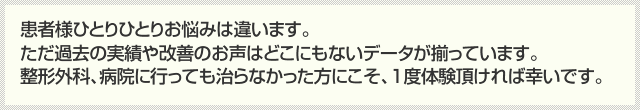 患者様ひとりひとりお悩みは違います。ただ過去の実績や改善のお声はどこにもないデータが揃っています。整形外科、病院に行っても治らなかった方にこそ、1度体験頂ければ幸いです。