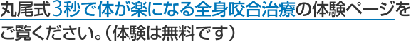 丸尾式3秒で体が楽になる全身咬合治療の体験ページをご覧ください。（体験は無料です）
